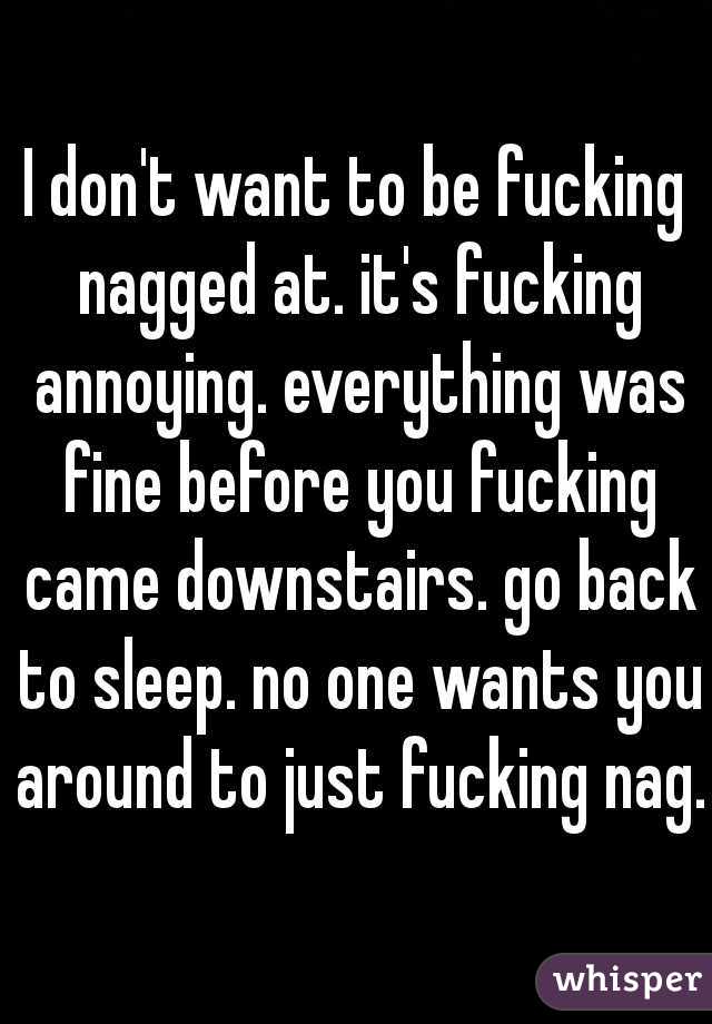 I don't want to be fucking nagged at. it's fucking annoying. everything was fine before you fucking came downstairs. go back to sleep. no one wants you around to just fucking nag. 