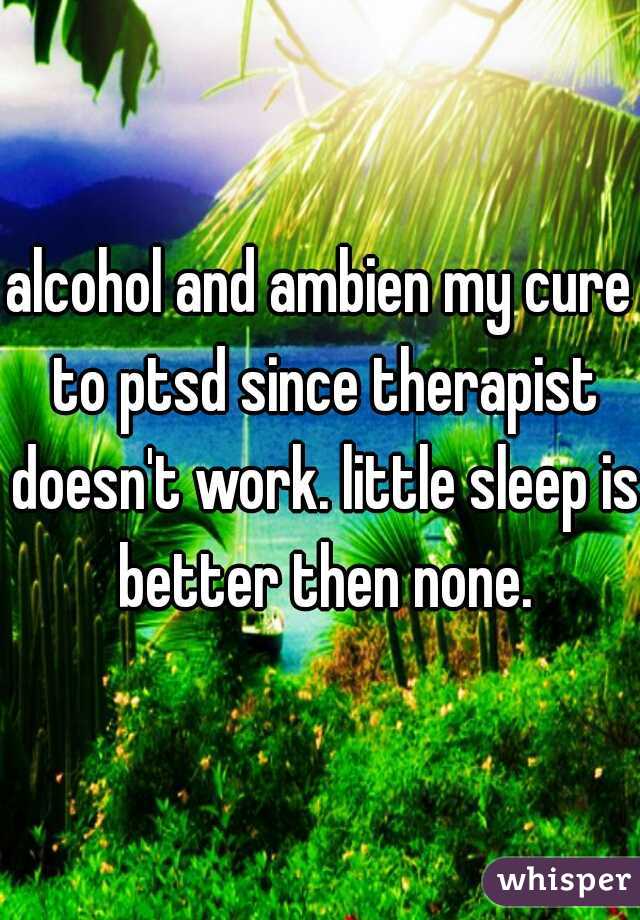 alcohol and ambien my cure to ptsd since therapist doesn't work. little sleep is better then none.