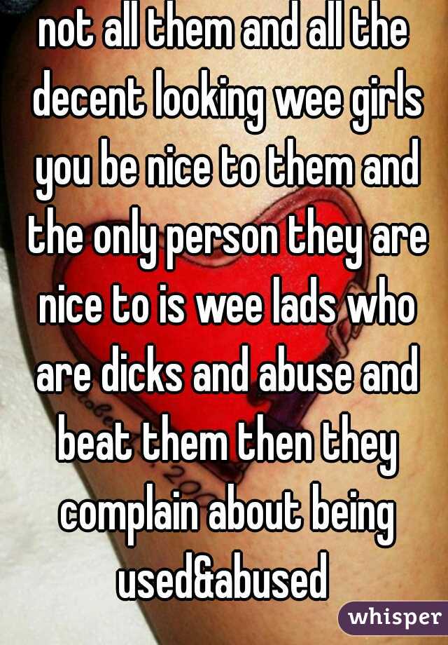 not all them and all the decent looking wee girls you be nice to them and the only person they are nice to is wee lads who are dicks and abuse and beat them then they complain about being used&abused 