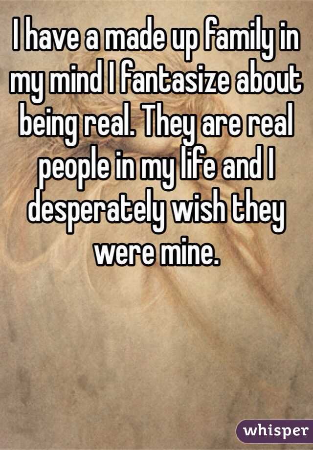 I have a made up family in my mind I fantasize about being real. They are real people in my life and I desperately wish they were mine.