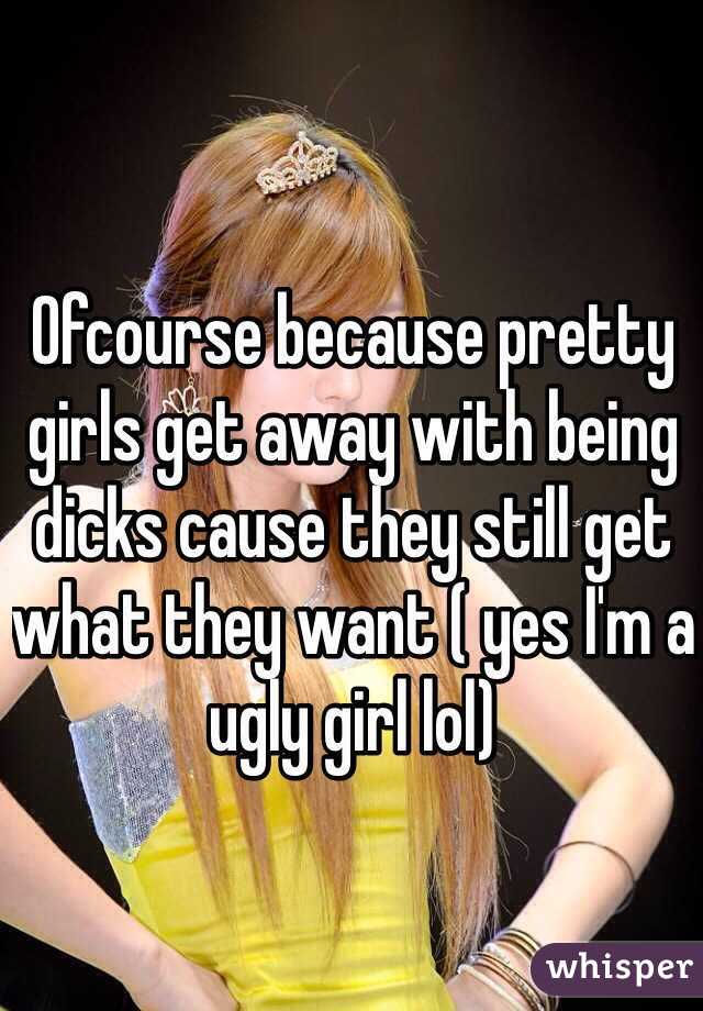 Ofcourse because pretty girls get away with being dicks cause they still get what they want ( yes I'm a ugly girl lol)