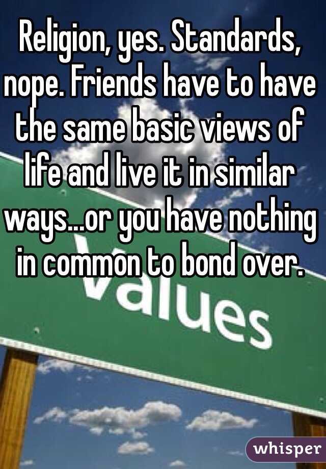 Religion, yes. Standards, nope. Friends have to have the same basic views of life and live it in similar ways...or you have nothing in common to bond over.