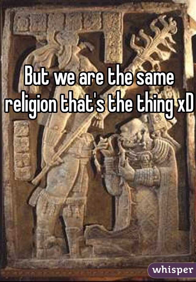 But we are the same religion that's the thing xD 
