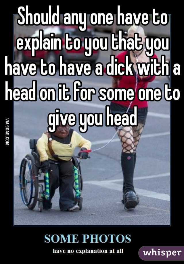 Should any one have to explain to you that you have to have a dick with a head on it for some one to give you head  