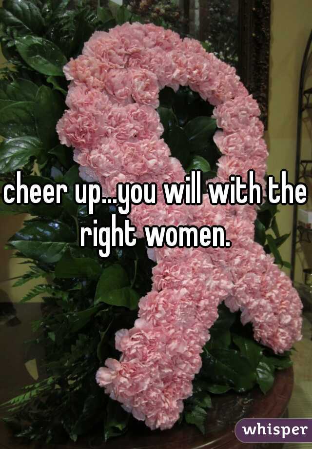 cheer up...you will with the right women. 