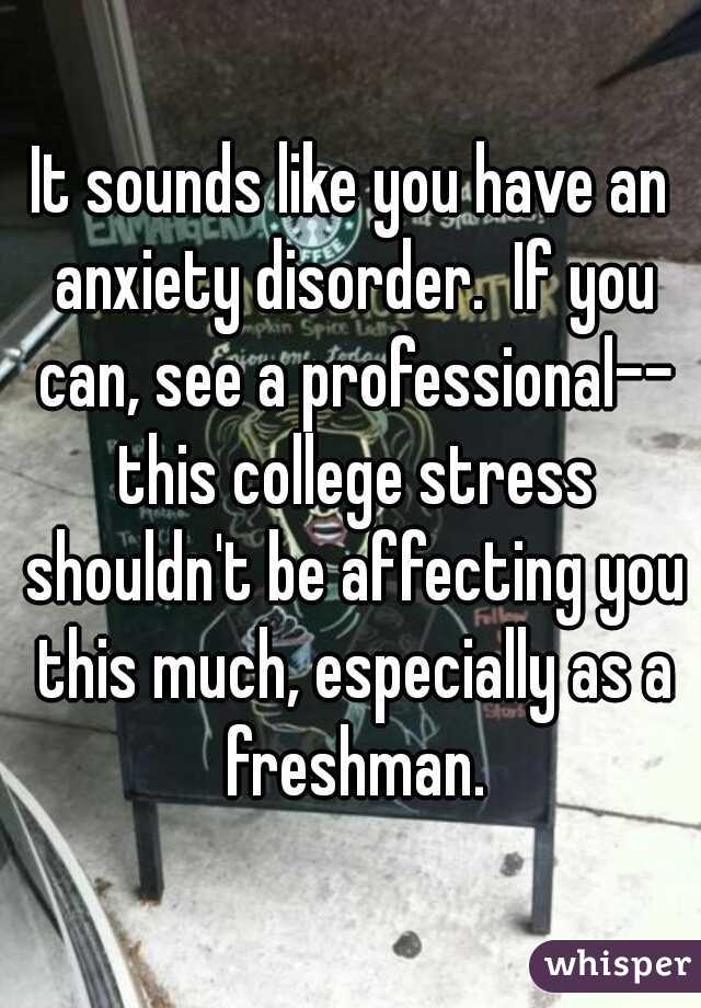 It sounds like you have an anxiety disorder.  If you can, see a professional-- this college stress shouldn't be affecting you this much, especially as a freshman.
