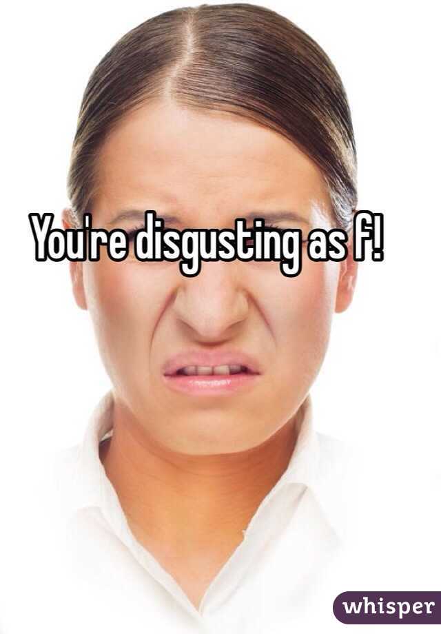 You're disgusting as f!