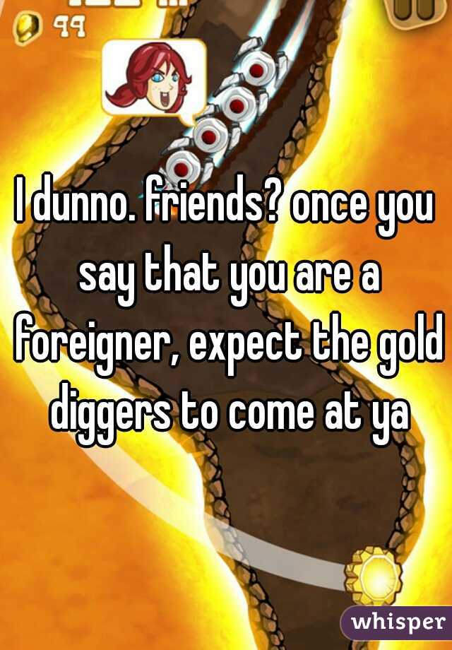I dunno. friends? once you say that you are a foreigner, expect the gold diggers to come at ya