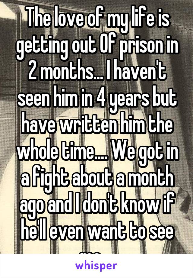 The love of my life is getting out Of prison in 2 months... I haven't seen him in 4 years but have written him the whole time.... We got in a fight about a month ago and I don't know if he'll even want to see me... 