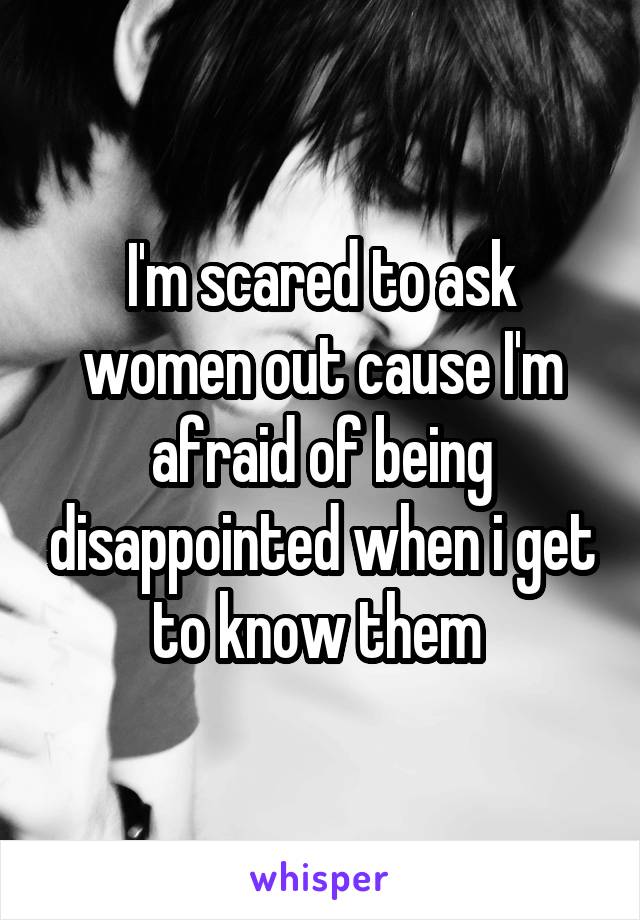 I'm scared to ask women out cause I'm afraid of being disappointed when i get to know them 