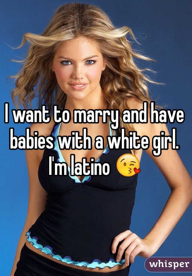 I want to marry and have babies with a white girl. I'm latino 😘