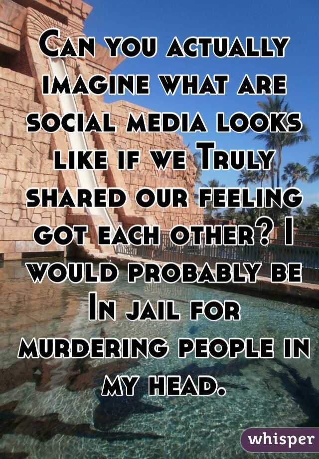 Can you actually imagine what are social media looks like if we Truly shared our feeling got each other? I would probably be In jail for murdering people in my head.