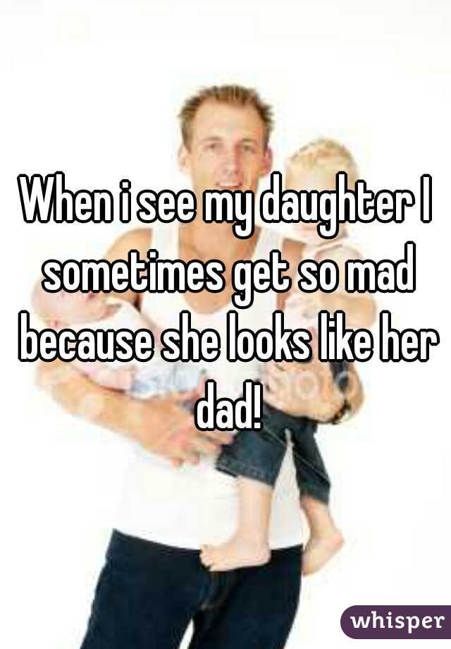When i see my daughter I sometimes get so mad because she looks like her dad!
