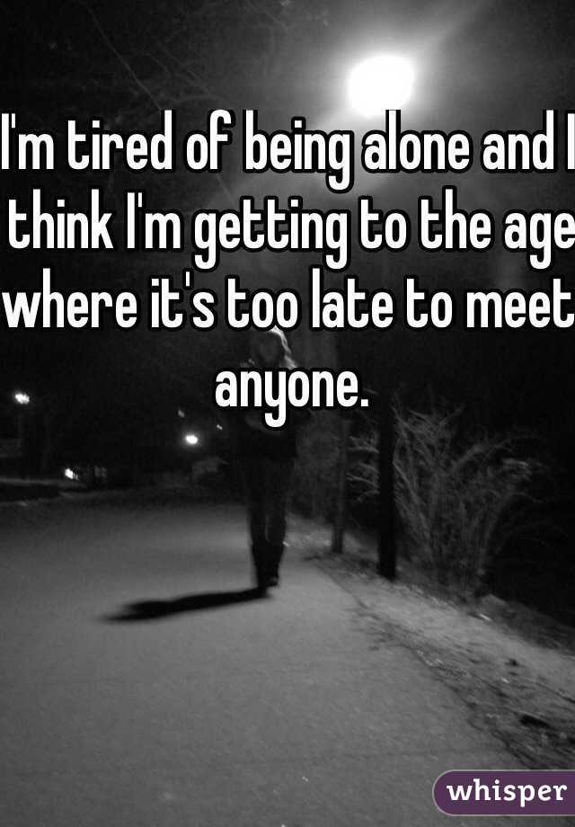 I'm tired of being alone and I think I'm getting to the age where it's too late to meet anyone. 