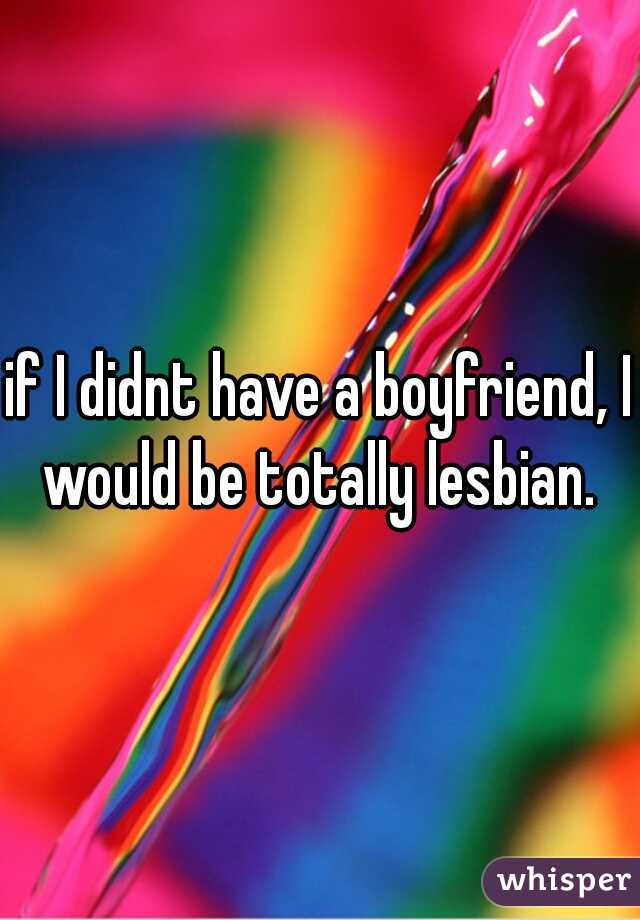 if I didnt have a boyfriend, I would be totally lesbian. 