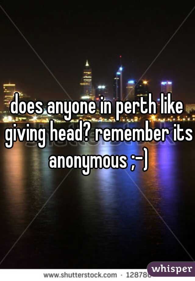 does anyone in perth like giving head? remember its anonymous ;-)