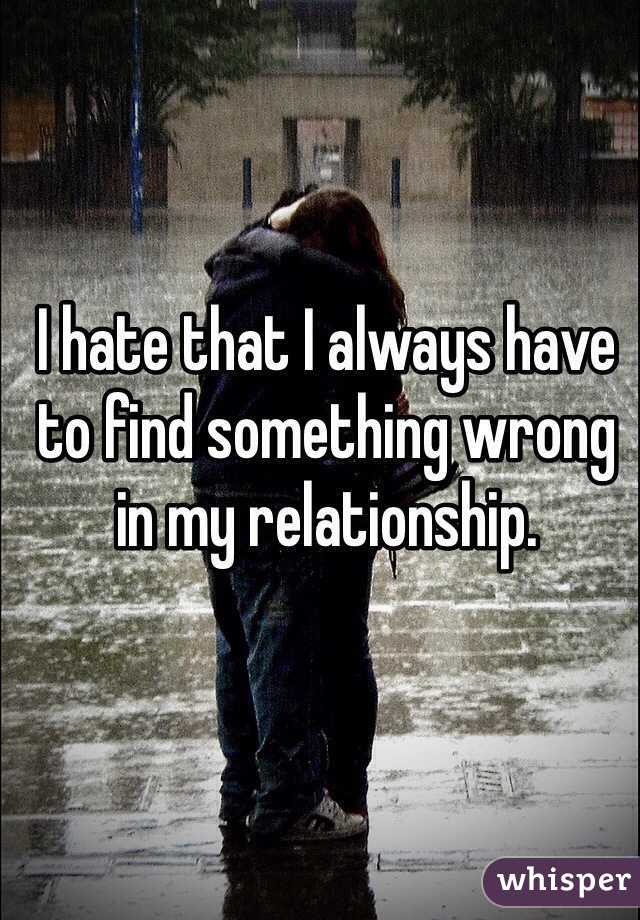 I hate that I always have to find something wrong in my relationship. 