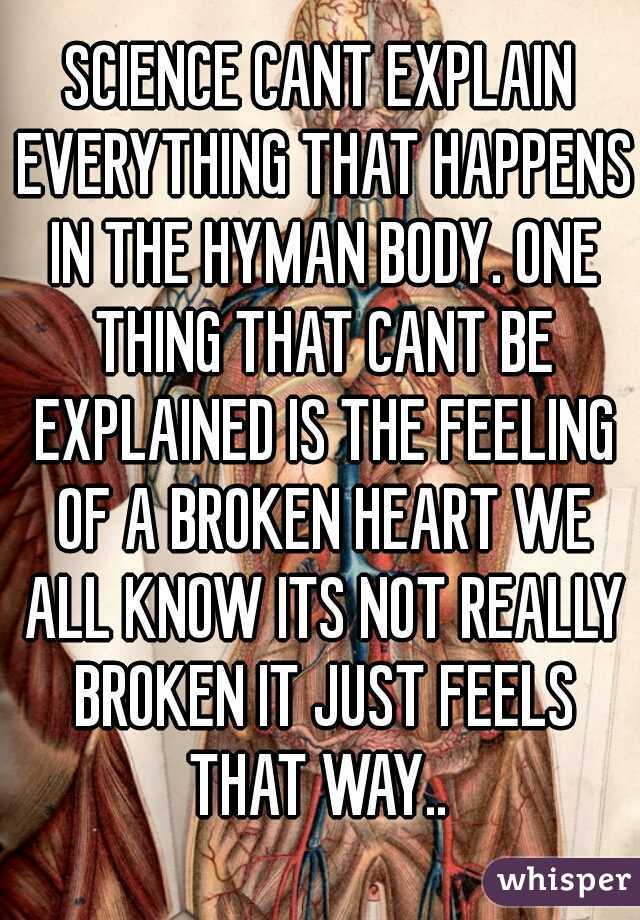 SCIENCE CANT EXPLAIN EVERYTHING THAT HAPPENS IN THE HYMAN BODY. ONE THING THAT CANT BE EXPLAINED IS THE FEELING OF A BROKEN HEART WE ALL KNOW ITS NOT REALLY BROKEN IT JUST FEELS THAT WAY.. 
