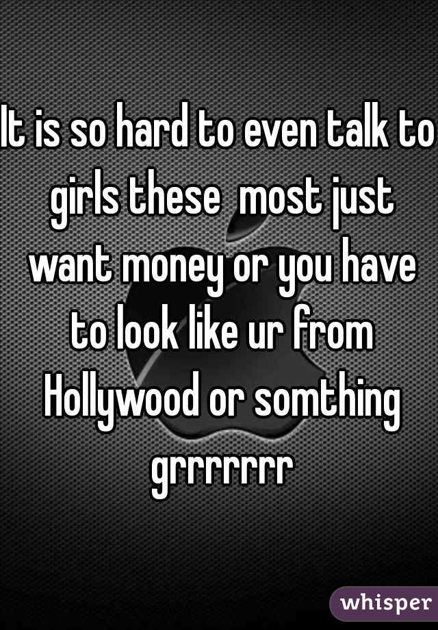 It is so hard to even talk to girls these  most just want money or you have to look like ur from Hollywood or somthing grrrrrrr
