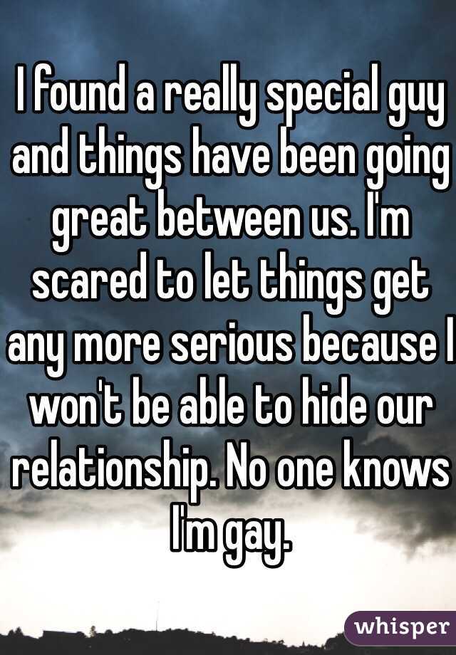 I found a really special guy and things have been going great between us. I'm scared to let things get any more serious because I won't be able to hide our relationship. No one knows I'm gay. 