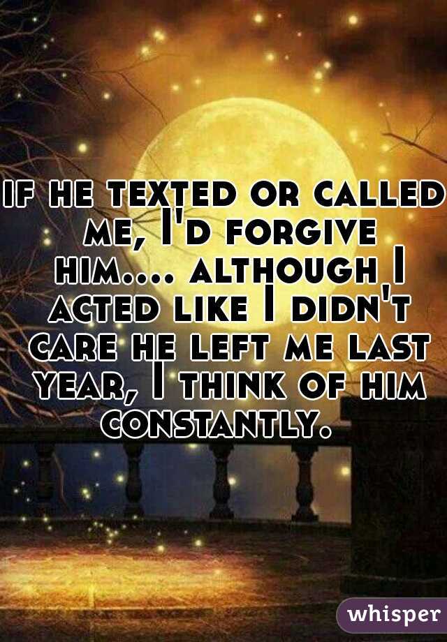 if he texted or called me, I'd forgive him.... although I acted like I didn't care he left me last year, I think of him constantly.  