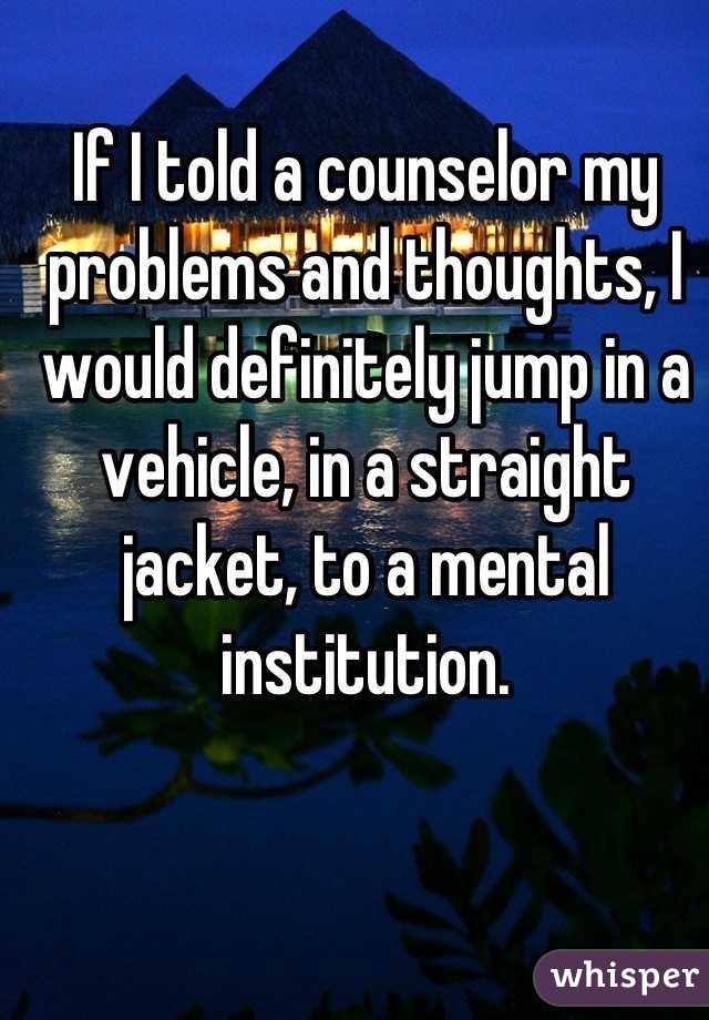 If I told a counselor my problems and thoughts, I would definitely jump in a vehicle, in a straight jacket, to a mental institution.