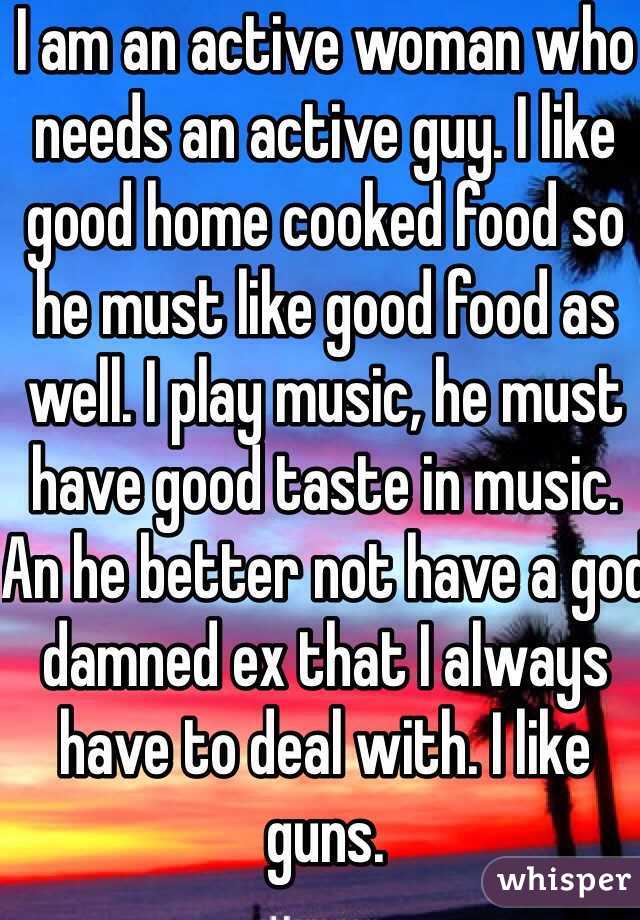 I am an active woman who needs an active guy. I like good home cooked food so he must like good food as well. I play music, he must have good taste in music. An he better not have a god damned ex that I always have to deal with. I like guns. 
