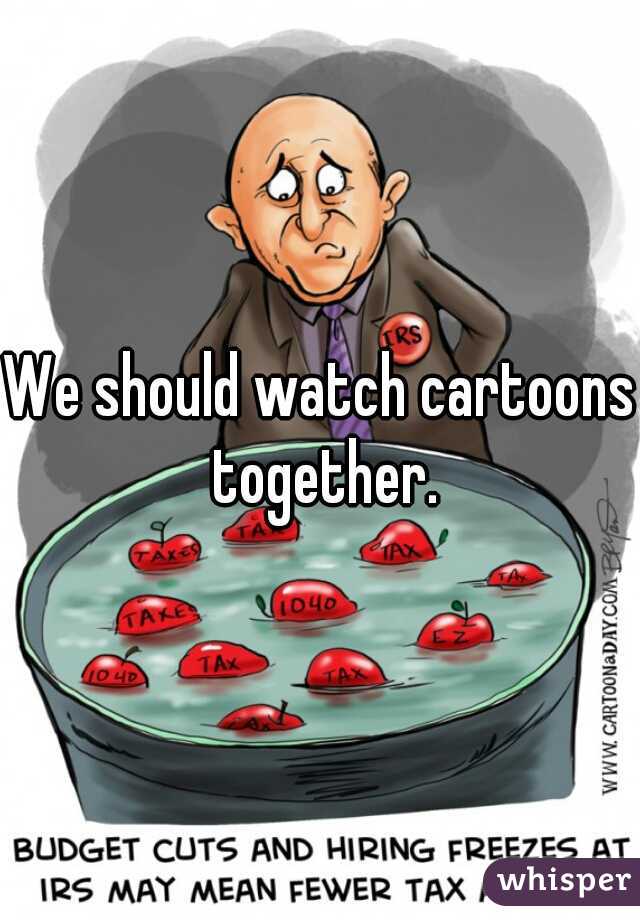 We should watch cartoons together.