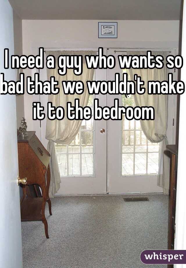 I need a guy who wants so bad that we wouldn't make it to the bedroom