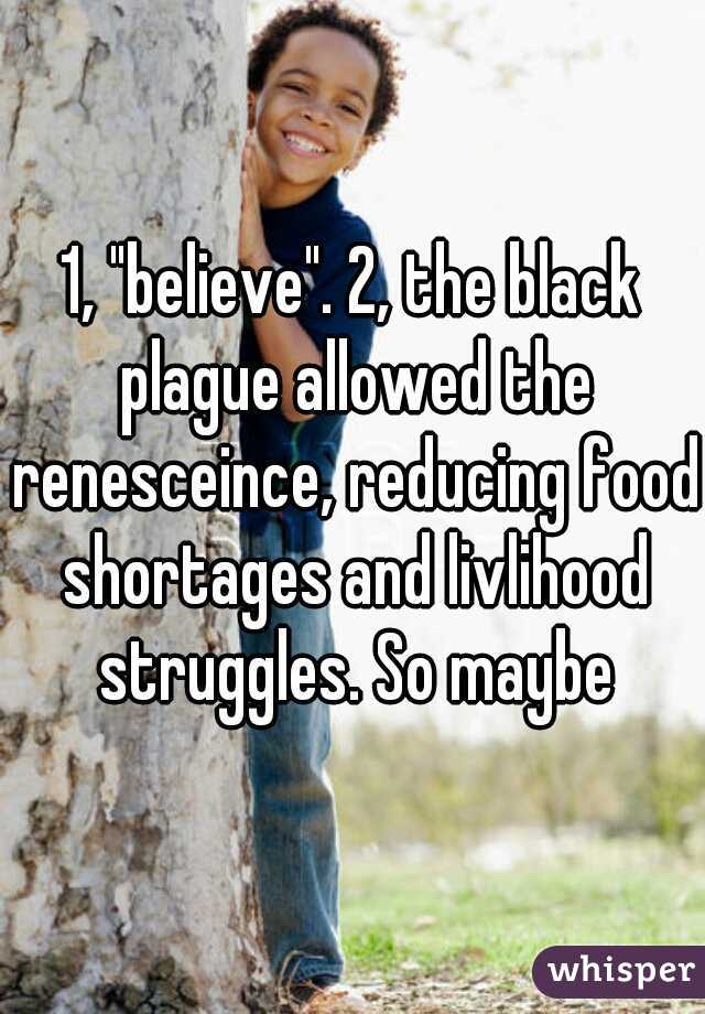 1, "believe". 2, the black plague allowed the renesceince, reducing food shortages and livlihood struggles. So maybe