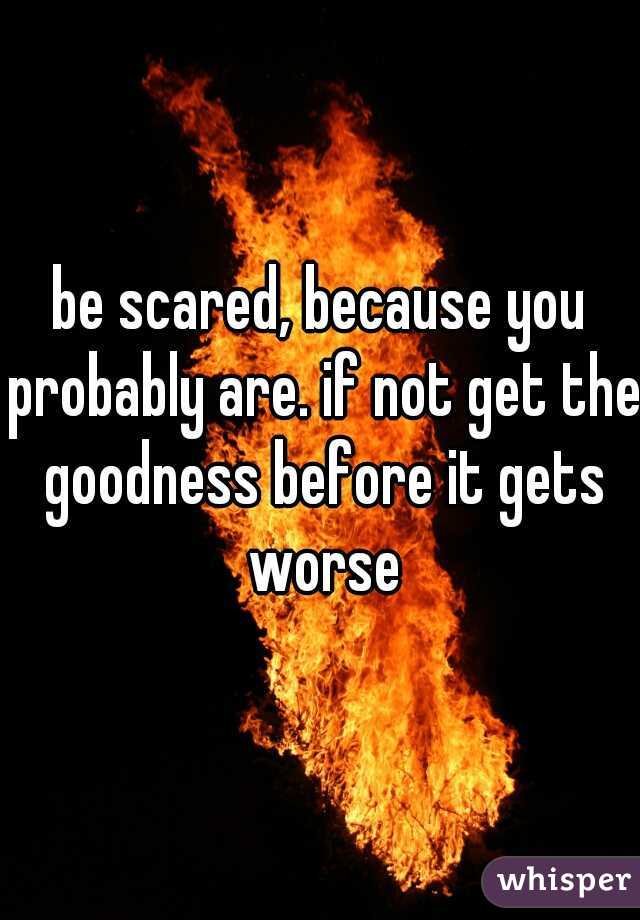 be scared, because you probably are. if not get the goodness before it gets worse