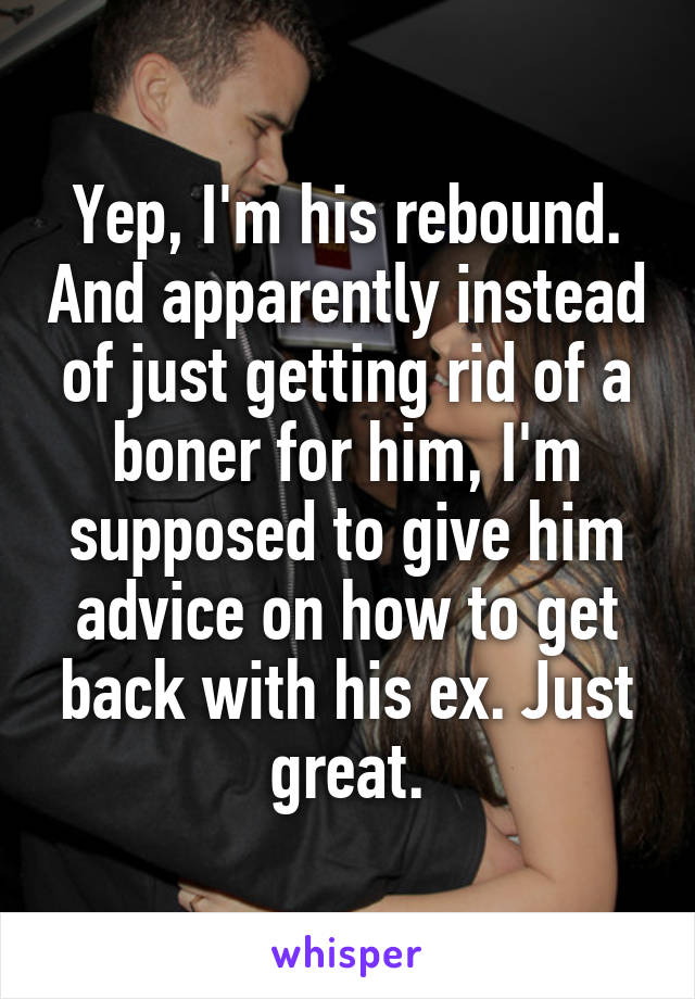 Yep, I'm his rebound. And apparently instead of just getting rid of a boner for him, I'm supposed to give him advice on how to get back with his ex. Just great.