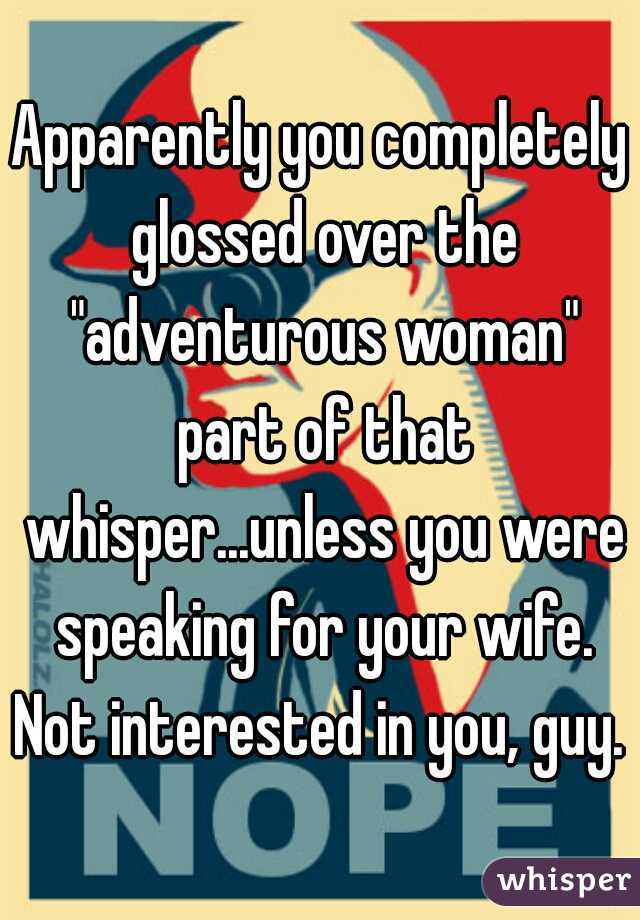 Apparently you completely glossed over the "adventurous woman" part of that whisper...unless you were speaking for your wife. Not interested in you, guy. 