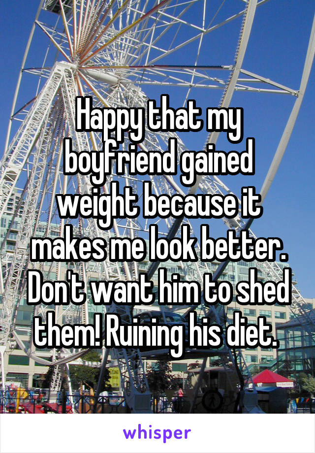 Happy that my boyfriend gained weight because it makes me look better. Don't want him to shed them! Ruining his diet. 