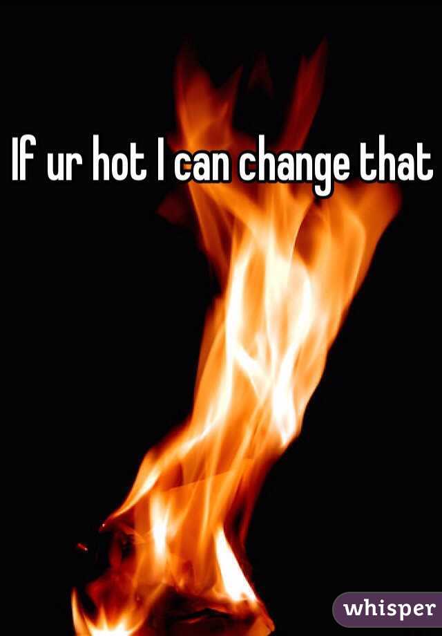 If ur hot I can change that 
