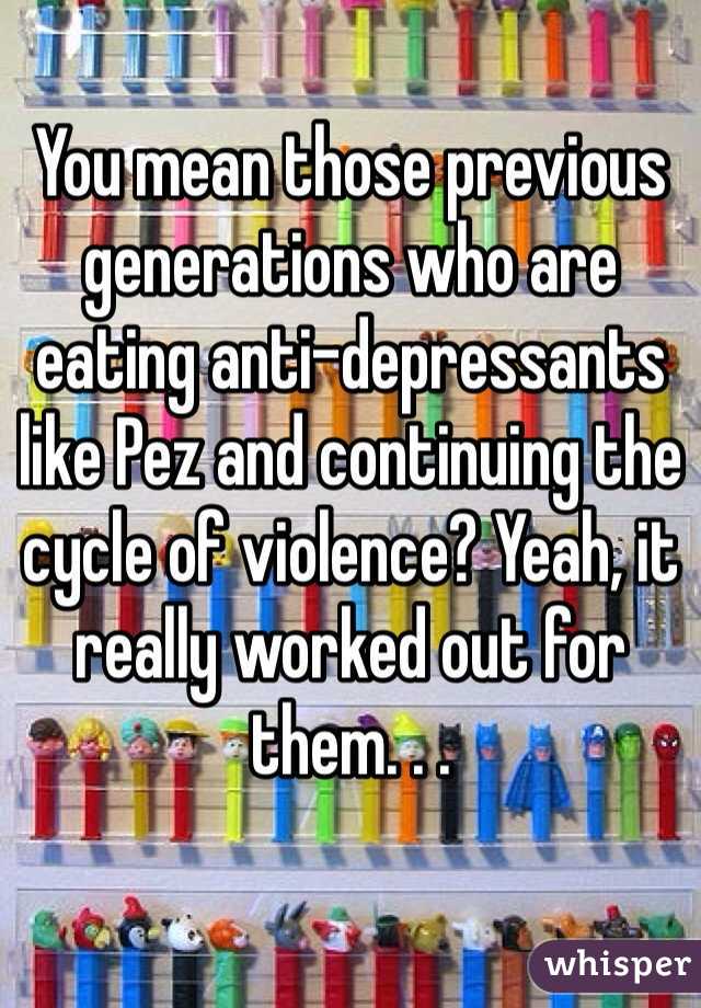 You mean those previous generations who are eating anti-depressants like Pez and continuing the cycle of violence? Yeah, it really worked out for them. . .