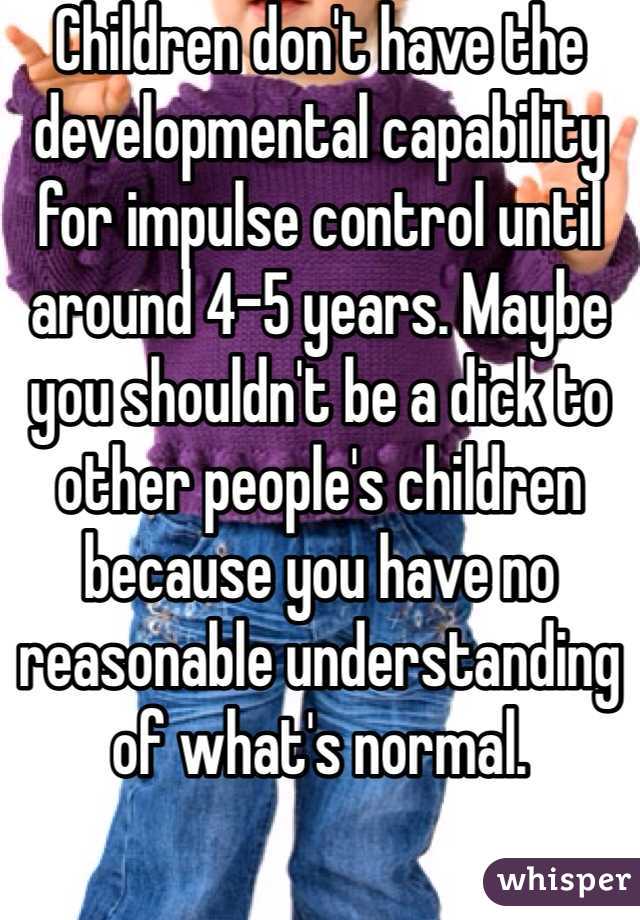 Children don't have the developmental capability for impulse control until around 4-5 years. Maybe you shouldn't be a dick to other people's children because you have no reasonable understanding of what's normal.