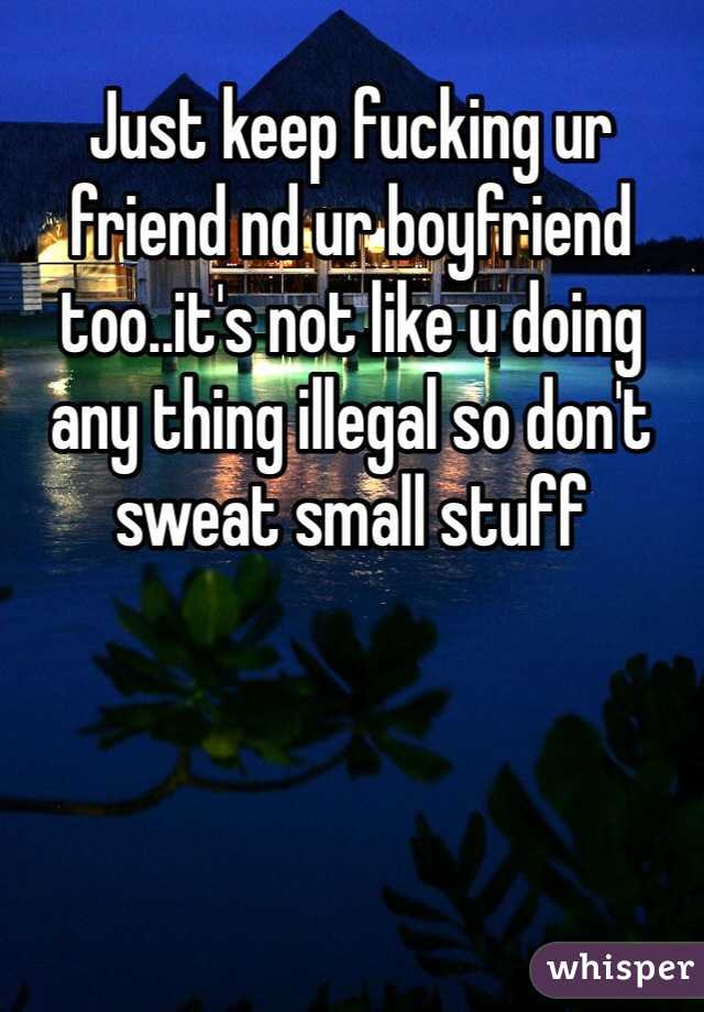 Just keep fucking ur friend nd ur boyfriend too..it's not like u doing any thing illegal so don't sweat small stuff