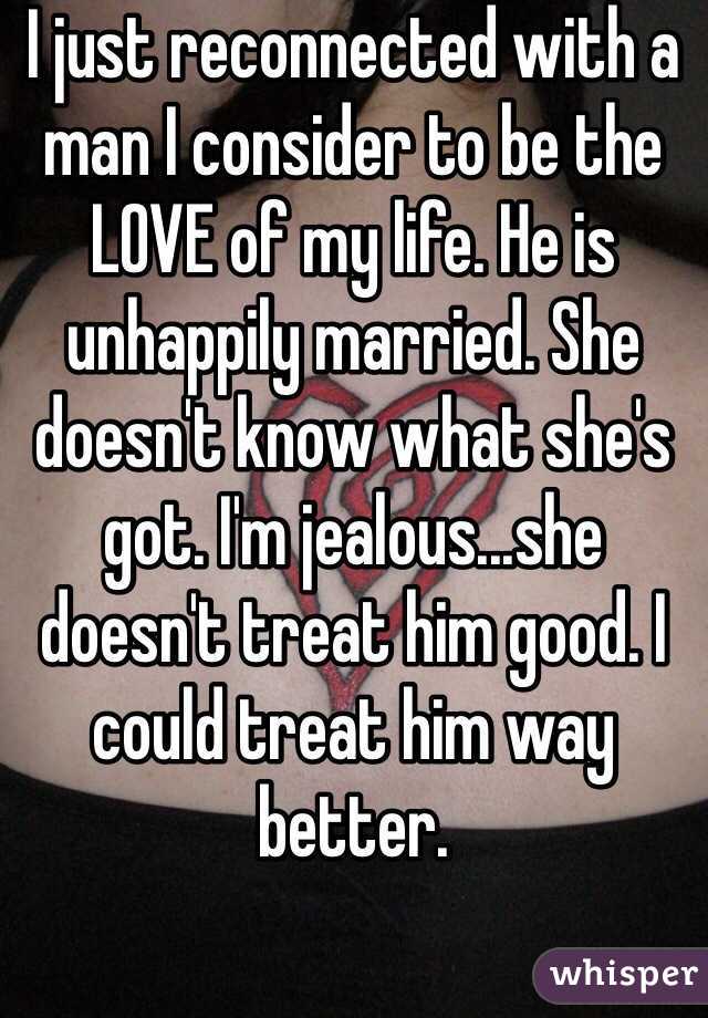 I just reconnected with a man I consider to be the LOVE of my life. He is unhappily married. She doesn't know what she's got. I'm jealous...she doesn't treat him good. I could treat him way better.