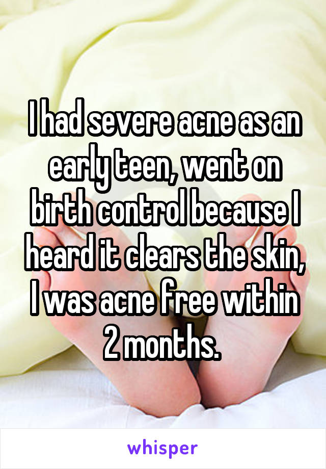I had severe acne as an early teen, went on birth control because I heard it clears the skin, I was acne free within 2 months. 