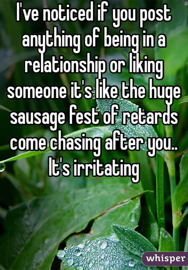 I've noticed if you post anything of being in a relationship or liking someone it's like the huge sausage fest of retards come chasing after you.. It's irritating 