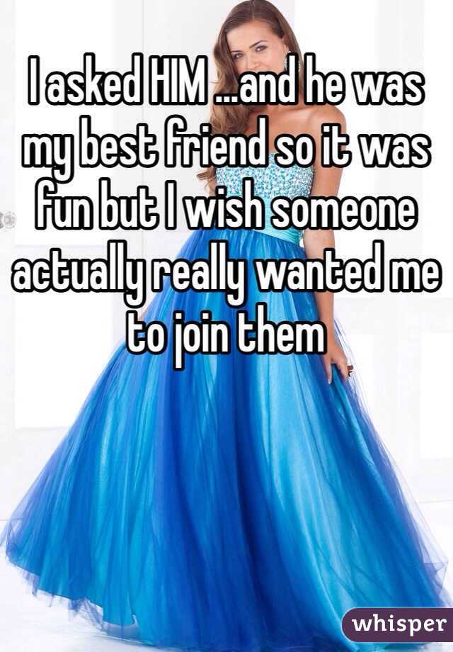 I asked HIM ...and he was my best friend so it was fun but I wish someone actually really wanted me to join them