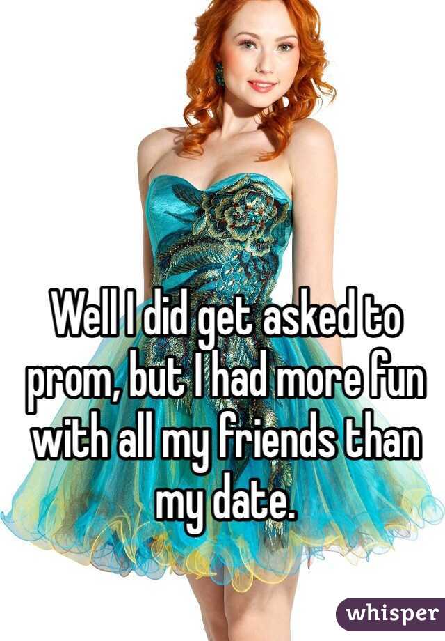 Well I did get asked to prom, but I had more fun with all my friends than my date.