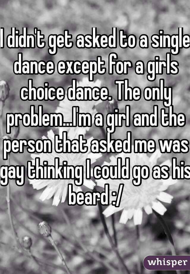 I didn't get asked to a single dance except for a girls choice dance. The only problem...I'm a girl and the person that asked me was gay thinking I could go as his beard :/