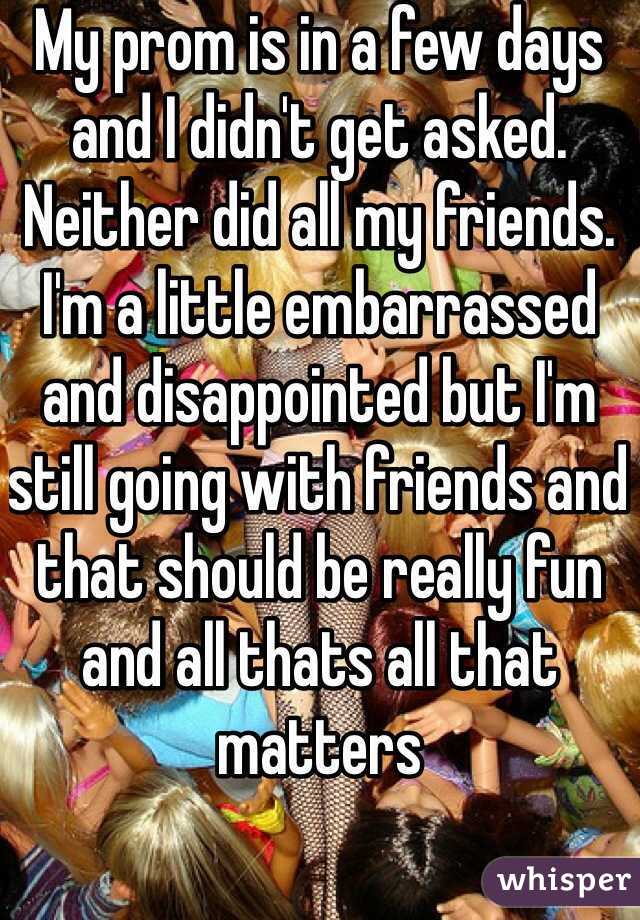 My prom is in a few days and I didn't get asked. Neither did all my friends. I'm a little embarrassed and disappointed but I'm still going with friends and that should be really fun and all thats all that matters