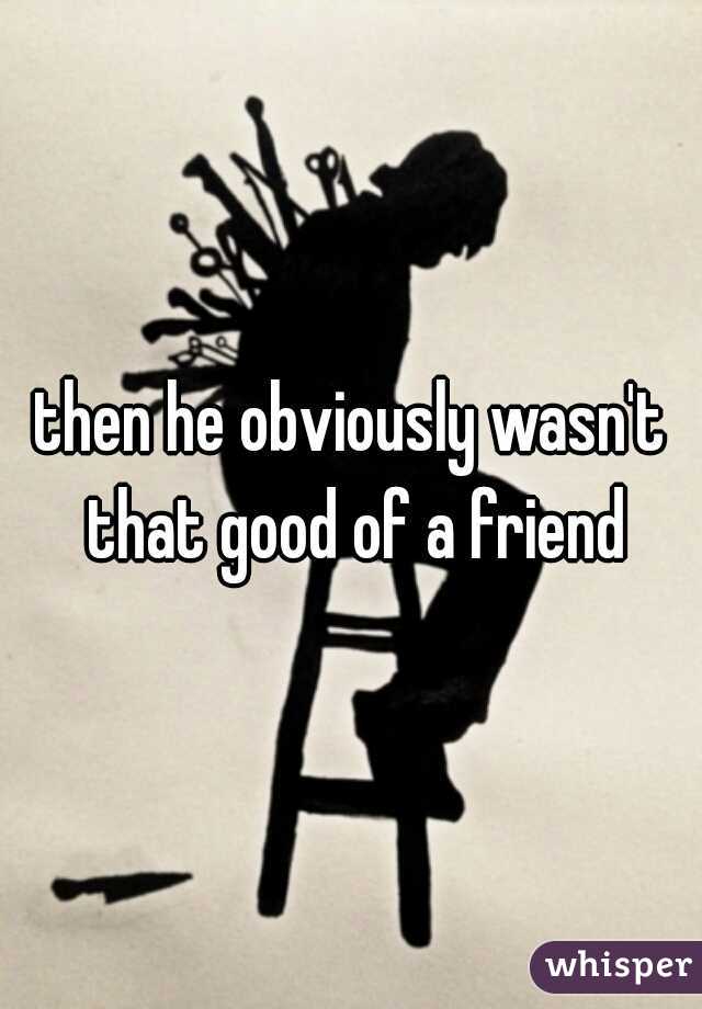 then he obviously wasn't that good of a friend