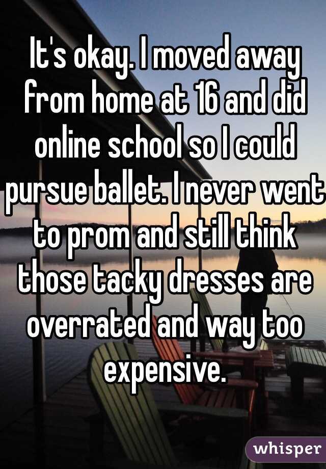 It's okay. I moved away from home at 16 and did online school so I could pursue ballet. I never went to prom and still think those tacky dresses are overrated and way too expensive. 