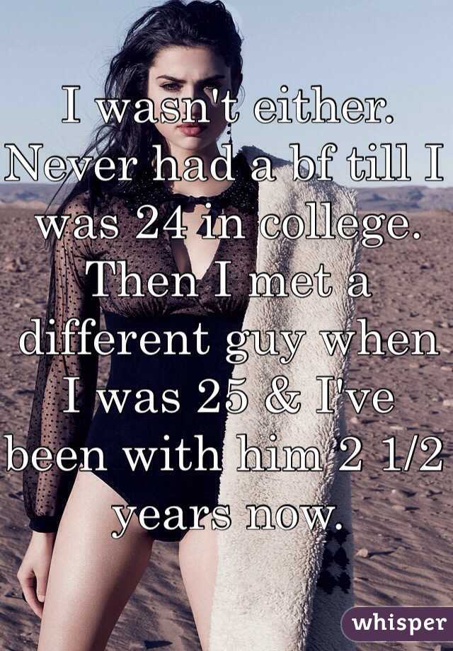 I wasn't either. Never had a bf till I was 24 in college. Then I met a different guy when I was 25 & I've been with him 2 1/2 years now. 