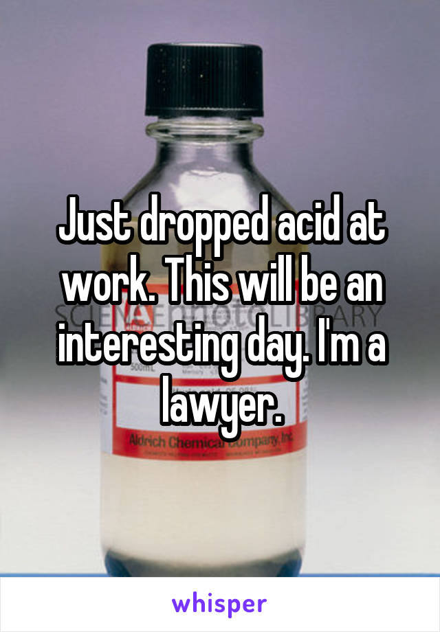Just dropped acid at work. This will be an interesting day. I'm a lawyer.