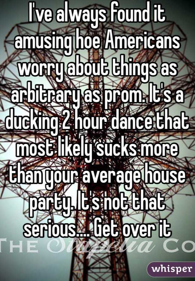 I've always found it amusing hoe Americans worry about things as arbitrary as prom. It's a ducking 2 hour dance that most likely sucks more than your average house party. It's not that serious.... Get over it